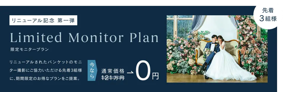 リニューアル記念第一弾　限定モニタープラン　リニューアルされたバンケットのモニター撮影にご協力いただける先着3組様に、期間限定のお得なプランをご提案。今なら通常価格121万円が0円に